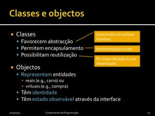  Classes
 Favorecem abstracção
 Permitem encapsulamento
 Possibilitam reutilização
 Objectos
 Representam entidades
▪ reais (e.g., carro) ou
▪ virtuais (e.g., compra)
 Têm identidade
 Têm estado observável através da interface
2013/2014 Fundamentos de Programação 15
Consumidor só conhece
interface.
Implementação oculta.
Por especialização ou por
instanciação.
 