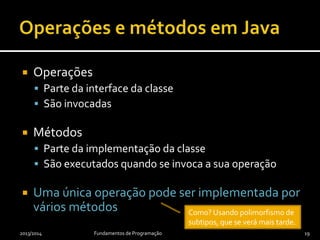  Operações
 Parte da interface da classe
 São invocadas
 Métodos
 Parte da implementação da classe
 São executados quando se invoca a sua operação
 Uma única operação pode ser implementada por
vários métodos
2013/2014 Fundamentos de Programação 19
Como? Usando polimorfismo de
subtipos, que se verá mais tarde.
 