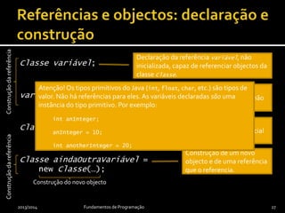 Classe variável;
variável = null;
Classe outraVariável = null;
Classe aindaOutraVariável =
new Classe(…);
2013/2014 Fundamentos de Programação 27
Inicialização da referência com o valor
especial null, que indica que referência não
referencia qualquer objecto.
Declaração da referência variável, não
inicializada, capaz de referenciar objectos da
classe Classe.
Construção de um novo
objecto e de uma referência
que o referencia.
Construção de uma
referência com valor inicial
nulo.
Construçãodareferência
Atenção! Os tipos primitivos do Java (int, float, char, etc.) são tipos de
valor. Não há referências para eles.As variáveis declaradas são uma
instância do tipo primitivo. Por exemplo:
int anInteger;
anInteger = 10;
int anotherInteger = 20;
Construção do novo objecto
Construçãodareferência
 