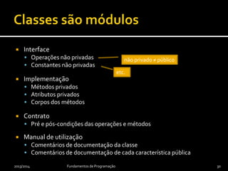  Interface
 Operações não privadas
 Constantes não privadas
 Implementação
 Métodos privados
 Atributos privados
 Corpos dos métodos
 Contrato
 Pré e pós-condições das operações e métodos
 Manual de utilização
 Comentários de documentação da classe
 Comentários de documentação de cada característica pública
2013/2014 Fundamentos de Programação 30
não privado ≠ público
etc.
 