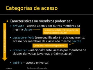  Características ou membros podem ser
 private – acesso apenas por outros membros da
mesma classe
 package-private (sem qualificador) – adicionalmente,
acesso por membros de classes do mesmo pacote
 protected – adicionalmente, acesso por membros de
classes derivadas (a ver nas próximas aulas)
 public – acesso universal
2013/2014 Fundamentos de Programação 31
Acessibilidadecrescente
Há promiscuidade entre objectos da
mesma classe! Cuidado!
Que é isto? Próximo diapositivo…
 