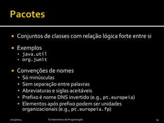  Conjuntos de classes com relação lógica forte entre si
 Exemplos
 java.util
 org.junit
 Convenções de nomes
 Só minúsculas
 Sem separação entre palavras
 Abreviaturas e siglas aceitáveis
 Prefixo é nome DNS invertido (e.g., pt.europeia)
 Elementos após prefixo podem ser unidades
organizacionais (e.g., pt.europeia.fp)
2013/2014 Fundamentos de Programação 34
 