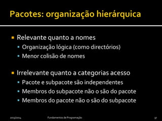  Relevante quanto a nomes
 Organização lógica (como directórios)
 Menor colisão de nomes
 Irrelevante quanto a categorias acesso
 Pacote e subpacote são independentes
 Membros do subpacote não o são do pacote
 Membros do pacote não o são do subpacote
2013/2014 Fundamentos de Programação 37
 