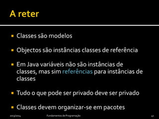  Classes são modelos
 Objectos são instâncias classes de referência
 Em Java variáveis não são instâncias de classes,
mas sim referências para instâncias de classes
 Tudo o que pode ser privado deve ser privado
 Classes devem organizar-se em pacotes
2013/2014 Fundamentos de Programação 41
 