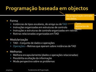  Forma
 Instâncias de tipos escalares, de arrays ou deTAD
 Instruções organizadas em estruturas de controlo
 Instruções e estruturas de controlo organizadas em rotinas
 Rotinas relacionadas organizadas emTAD
 Modularização
 TAD – Conjunto de dados e operações
 Operações – Rotinas que operam sobre instâncias deTAD
 Melhorias
 Melhora encapsulamento (dados e operações relacionadas)
 Possibilita ocultação da informação
 Muda perspectiva sobre os problemas
2013/2014 Fundamentos de Programação 7
Ou programação centrada
nos dados.
Tipos
abstractos de
dados
 