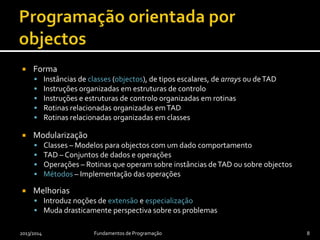  Forma
 Instâncias de classes (objectos), de tipos escalares, de arrays ou deTAD
 Instruções organizadas em estruturas de controlo
 Instruções e estruturas de controlo organizadas em rotinas
 Rotinas relacionadas organizadas emTAD
 Rotinas relacionadas organizadas em classes
 Modularização
 Classes – Modelos para objectos com um dado comportamento
 TAD – Conjuntos de dados e operações
 Operações – Rotinas que operam sobre instâncias deTAD ou sobre objectos
 Métodos – Implementação das operações
 Melhorias
 Introduz noções de extensão e especialização
 Muda drasticamente perspectiva sobre os problemas
2013/2014 Fundamentos de Programação 8
 