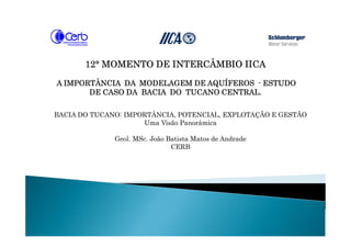 12121212°°°° MOMENTO DE INTERCÂMBIO IICAMOMENTO DE INTERCÂMBIO IICAMOMENTO DE INTERCÂMBIO IICAMOMENTO DE INTERCÂMBIO IICA
A IMPORTÂNCIA DA MODELAGEM DE AQUÍFEROSA IMPORTÂNCIA DA MODELAGEM DE AQUÍFEROSA IMPORTÂNCIA DA MODELAGEM DE AQUÍFEROSA IMPORTÂNCIA DA MODELAGEM DE AQUÍFEROS ---- ESTUDOESTUDOESTUDOESTUDO
DE CASO DA BACIADE CASO DA BACIADE CASO DA BACIADE CASO DA BACIA DO TUCANO CENTRALDO TUCANO CENTRALDO TUCANO CENTRALDO TUCANO CENTRAL....
BACIA DO TUCANO: IMPORTÂNCIA, POTENCIAL, EXPLOTAÇÃO E GESTÃO
Uma Visão Panorâmica
Geol. MSc. João Batista Matos de Andrade
CERB
 