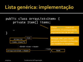 public class ArrayList<Item> {
private Item[] items;
…
}
2013/2014 Fundamentos de Programação 11
ArrayList<Item → Room> Room
*
- items
ArrayList
Item
«bind» <Item → Room>
- items : Item [*]
Notação UML para classes
genéricas (também conhecidas
por modelos ou templates).
Classe genérica. Item é um
parâmetro. O correspondente
argumento tem de ser um tipo.
 