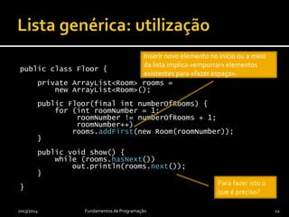 public class Floor {
private ArrayList<Room> rooms =
new ArrayList<Room>();
public Floor(final int numberOfRooms) {
for (int roomNumber = 1;
roomNumber != numberOfRooms + 1;
roomNumber++)
rooms.addFirst(new Room(roomNumber));
}
public void show() {
while (rooms.hasNext())
out.println(rooms.next());
}
}
2013/2014 Fundamentos de Programação 12
Inserir novo elemento no início ou a meio
da lista implica «empurrar» elementos
existentes para «fazer espaço».
Para fazer isto o
que é preciso?
 