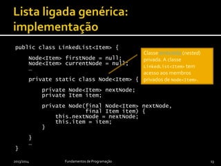 public class LinkedList<Item> {
private Node<Item> firstNode = null;
private Node<Item> currentNode = null;
…
private static class Node<Item> {
private Node<Item> nextNode;
private Item item;
private Node(final Node<Item> nextNode,
final Item item) {
this.nextNode = nextNode;
this.item = item;
}
}
…
}
2013/2014 Fundamentos de Programação 13
Classe embutida (nested)
privada. A classe
LinkedList<Item> tem
acesso aos membros
privados de Node<Item>.
 