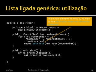 public class Floor {
private LinkedList<Room> rooms =
new LinkedList<Room>();
public Floor(final int numberOfRooms) {
for (int roomNumber = 1;
roomNumber != numberOfRooms + 1;
roomNumber++)
rooms.addFirst(new Room(roomNumber));
}
public void show() {
while (rooms.hasNext())
out.println(rooms.next());
}
}
2013/2014 Fundamentos de Programação 15
Inserir novo elemento no início ou no meio
da lista não implica «empurrar» elementos
existentes!
 