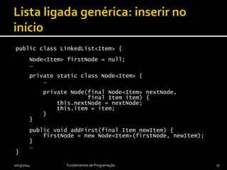 public class LinkedList<Item> {
private Node<Item> firstNode = null;
…
private static class Node<Item> {
…
private Node(final Node<Item> nextNode,
final Item item) {
this.nextNode = nextNode;
this.item = item;
}
}
public void addFirst(final Item newItem) {
firstNode = new Node<Item>(firstNode, newItem);
}
…
}
2013/2014 Fundamentos de Programação 17
 