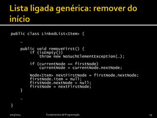 public class LinkedList<Item> {
…
public void removeFirst() {
if (isEmpty())
throw new NoSuchElementException(…);
if (currentNode == firstNode)
currentNode = currentNode.nextNode;
Node<Item> nextFirstNode = firstNode.nextNode;
firstNode.item = null;
firstNode.nextNode = null;
firstNode = nextFirstNode;
}
…
}
2013/2014 Fundamentos de Programação 19
 