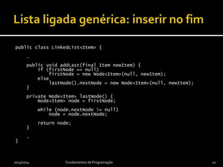 public class LinkedList<Item> {
…
public void addLast(final Item newItem) {
if (firstNode == null)
firstNode = new Node<Item>(null, newItem);
else
lastNode().nextNode = new Node<Item>(null, newItem);
}
private Node<Item> lastNode() {
Node<Item> node = firstNode;
while (node.nextNode != null)
node = node.nextNode;
return node;
}
…
}
2013/2014 Fundamentos de Programação 21
 