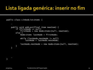 public class LinkedList<Item> {
…
public void addLast(final Item newItem) {
if (firstNode == null)
firstNode = new Node<Item>(null, newItem);
else {
Node<Item> lastNode = firstNode;
while (lastNode.nextNode != null)
lastNode = lastNode.nextNode;
lastNode.nextNode = new Node<Item>(null, newItem);
}
}
…
}
2013/2014 Fundamentos de Programação 22
 