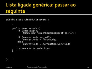 public class LinkedList<Item> {
…
public Item next() {
if (!hasNext())
throw new NoSuchElementException("…");
if (currentNode == null)
currentNode = firstNode;
else
currentNode = currentNode.nextNode;
return currentNode.item;
}
…
}
2013/2014 Fundamentos de Programação 24
 