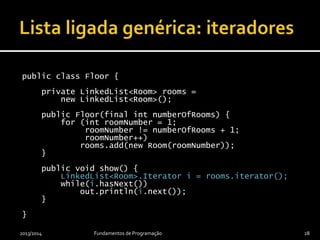 public class Floor {
private LinkedList<Room> rooms =
new LinkedList<Room>();
public Floor(final int numberOfRooms) {
for (int roomNumber = 1;
roomNumber != numberOfRooms + 1;
roomNumber++)
rooms.add(new Room(roomNumber));
}
public void show() {
LinkedList<Room>.Iterator i = rooms.iterator();
while(i.hasNext())
out.println(i.next());
}
}
2013/2014 Fundamentos de Programação 28
 
