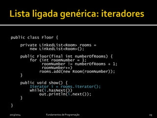 public class Floor {
private LinkedList<Room> rooms =
new LinkedList<Room>();
public Floor(final int numberOfRooms) {
for (int roomNumber = 1;
roomNumber != numberOfRooms + 1;
roomNumber++)
rooms.add(new Room(roomNumber));
}
public void show() {
Iterator<Room> i = rooms.iterator();
while(i.hasNext())
out.println(i.next());
}
}
2013/2014 Fundamentos de Programação 29
 