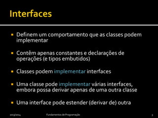  Definem um comportamento que as classes podem
implementar
 Contêm apenas constantes e declarações de
operações (e tipos embutidos)
 Classes podem implementar interfaces
 Uma classe pode implementar várias interfaces,
embora possa derivar apenas de uma outra classe
 Uma interface pode estender (derivar de) outra
2013/2014 Fundamentos de Programação 3
 