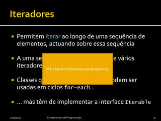  Permitem iterar ao longo de uma sequência de
elementos, actuando sobre essa sequência
 A uma sequência podem associar-se vários
iteradores
 Classes que forneçam iteradores podem ser
usadas em ciclos for-each…
 … mas têm de implementar a interface Iterable
2013/2014 Fundamentos de Programação 31
 