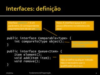 public interface Comparable<Type> {
int compareTo(Type object);
}
public interface Queue<Item> {
Item element();
void add(Item item);
void remove();
}
2013/2014 Fundamentos de Programação 4
Operações apenas declaradas.
Não se define qualquer método.
Não é necessário usar o
qualificador abstract.
Operações públicas
por omissão.
Nota: A interface Queue é um
pouco diferente na biblioteca do
Java!
Interface genérica. Type é um
parâmetro. O correspondente
argumento tem de ser um tipo.
 