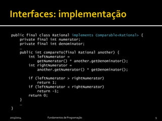public final class Rational implements Comparable<Rational> {
private final int numerator;
private final int denominator;
…
@Override
public int compareTo(final Rational another) {
final int leftNumerator =
getNumerator() * another.getDenominator();
final int rightNumerator =
another.getNumerator() * getDenominator();
if (leftNumerator > rightNumerator)
return 1;
if (leftNumerator < rightNumerator)
return -1;
return 0;
}
…
}
2013/2014 Fundamentos de Programação 5
 