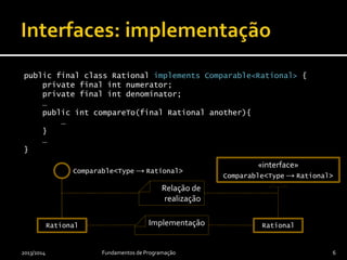 public final class Rational implements Comparable<Rational> {
private final int numerator;
private final int denominator;
…
public int compareTo(final Rational another){
…
}
…
}
Implementação
2013/2014 Fundamentos de Programação 6
«interface»
Comparable<Type → Rational>
Rational
Relação de
realização
Comparable<Type → Rational>
Rational
 
