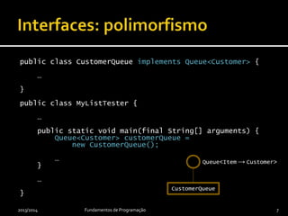 public class CustomerQueue implements Queue<Customer> {
…
}
public class MyQueueTester {
…
public static void main(final String[] arguments) {
Queue<Customer> customerQueue =
new CustomerQueue();
…
}
…
}
2013/2014 Fundamentos de Programação 7
Queue<Item → Customer>
CustomerQueue
 