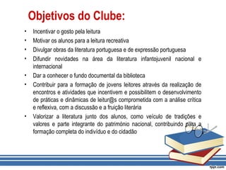 Objetivos do Clube:
• Incentivar o gosto pela leitura
• Motivar os alunos para a leitura recreativa
• Divulgar obras da literatura portuguesa e de expressão portuguesa
• Difundir novidades na área da literatura infantojuvenil nacional e
internacional
• Dar a conhecer o fundo documental da biblioteca
• Contribuir para a formação de jovens leitores através da realização de
encontros e atividades que incentivem e possibilitem o desenvolvimento
de práticas e dinâmicas de leitur@s comprometida com a análise crítica
e reflexiva, com a discussão e a fruição literária
• Valorizar a literatura junto dos alunos, como veículo de tradições e
valores e parte integrante do património nacional, contribuindo para a
formação completa do indivíduo e do cidadão
 