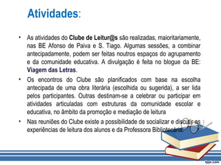 Atividades:
• As atividades do Clube de Leitur@s são realizadas, maioritariamente,
nas BE Afonso de Paiva e S. Tiago. Algumas sessões, a combinar
antecipadamente, podem ser feitas noutros espaços do agrupamento
e da comunidade educativa. A divulgação é feita no blogue da BE:
Viagem das Letras.
• Os encontros do Clube são planificados com base na escolha
antecipada de uma obra literária (escolhida ou sugerida), a ser lida
pelos participantes. Outras destinam-se a celebrar ou participar em
atividades articuladas com estruturas da comunidade escolar e
educativa, no âmbito da promoção e mediação de leitura
• Nas reuniões do Clube existe a possibilidade de socializar e discutir as
experiências de leitura dos alunos e da Professora Bibliotecária.
 