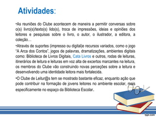 Atividades:
•As reuniões do Clube acontecem de maneira a permitir conversas sobre
o(s) livro(s)/texto(s) lido(s), troca de impressões, ideias e opiniões dos
leitores e pesquisas sobre o livro, o autor, o ilustrador, a editora, a
coleção…
•Através de suportes (impresso ou digital)e recursos variados, como o jogo
“A Arca dos Contos”, jogos de palavras, dramatizações, ambientes digitais
como: Biblioteca de Livros Digitais, Cata Livros e outros, rodas de leituras,
itinerários de leitura e leituras em voz alta de excertos marcantes na leitura,
os membros do Clube vão construindo novas perceções sobre a leitura e
desenvolvendo uma identidade leitora mais fortalecida.
•O Clube de Leitur@s tem se mostrado bastante eficaz, enquanto ação que
pode contribuir na formação de jovens leitores no ambiente escolar, mais
especificamente no espaço da Biblioteca Escolar.
 