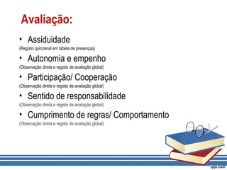 Avaliação:
• Assiduidade
(Registo quinzenal em tabela de presenças)
• Autonomia e empenho
(Observação direta e registo de avaliação global)
• Participação/ Cooperação
(Observação direta e registo de avaliação global)
• Sentido de responsabilidade
(Observação direta e registo de avaliação global)
• Cumprimento de regras/ Comportamento
(Observação direta e registo de avaliação global)
 
