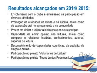 Resultados alcançados em 2014/ 2015:
• Envolvimento com o clube e entusiasmo na participação em
diversas atividades
• Promoção de atividades de leitura e na escrita, assim como
de expressão oral no agrupamento e na comunidade
• Prazer em visitar e utilizar a biblioteca e os seus serviços
• Capacidade de emitir opinião nas leituras, assim como
comparar e relacionar histórias, conhecimentos, autores,
suportes de leitura…
• Desenvolvimento de capacidades cognitivas, da audição, da
dicção e outras…
• Participação no projeto “Voluntários de Leitura”
• Participação no projeto “Todos Juntos Podemos Ler”
 