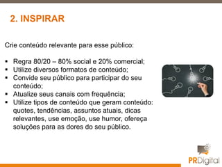 Crie conteúdo relevante para esse público:
 Regra 80/20 – 80% social e 20% comercial;
 Utilize diversos formatos de conteúdo;
 Convide seu público para participar do seu
conteúdo;
 Atualize seus canais com frequência;
 Utilize tipos de conteúdo que geram conteúdo:
quotes, tendências, assuntos atuais, dicas
relevantes, use emoção, use humor, ofereça
soluções para as dores do seu público.
2. INSPIRAR
 