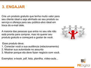 Crie um produto gratuito que tenha muito valor para
seu cliente ideal e seja alinhado ao seu produto ou
serviço e ofereça para seu público-alvo ideal em
troca do e-mail dele.
A maioria das pessoas que entra no seu site não
está pronta para comprar, mas irá querer seu
produto gratuito e começará a gostar de você.
Esse produto deve:
1. Conectar você a sua audiência (relacionamento)
2. Mostrar sua autoridade no assunto
3. Mostrar porque ela deve fazer negócio com você.
Exemplos: e-book, pdf, lista, planilha, vídeo-aula...
3. ENGAJAR
 