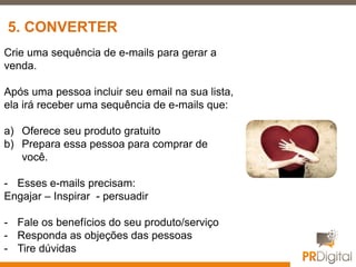 Crie uma sequência de e-mails para gerar a
venda.
Após uma pessoa incluir seu email na sua lista,
ela irá receber uma sequência de e-mails que:
a) Oferece seu produto gratuito
b) Prepara essa pessoa para comprar de
você.
- Esses e-mails precisam:
Engajar – Inspirar - persuadir
- Fale os benefícios do seu produto/serviço
- Responda as objeções das pessoas
- Tire dúvidas
5. CONVERTER
 