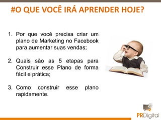 1. Por que você precisa criar um
plano de Marketing no Facebook
para aumentar suas vendas;
2. Quais são as 5 etapas para
Construir esse Plano de forma
fácil e prática;
3. Como construir esse plano
rapidamente.
#O QUE VOCÊ IRÁ APRENDER HOJE?
 