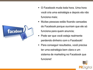  O Facebook muda toda hora. Uma hora
você cria uma estratégia e depois ela não
funciona mais;
 Muitas pessoas estão ficando cansadas
do Facebook porque ouviram que ele só
funciona para quem anuncia;
 Pode ser que você esteja realmente
perdendo dinheiro com o Facebook!
 Para conseguir resultados, você precisa
ter uma estratégia bem clara e um
sistema de marketing no Facebook que
funcione!
 