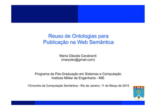  
	
  
	
  
	
  
Reuso de Ontologias para
Publicação na Web Semântica
Maria Cláudia Cavalcanti
(maryoko@gmail.com)
Programa de Pós-Graduação em Sistemas e Computação
Instituto Militar de Engenharia - IME
I Encontro de Computação Semântica - Rio de Janeiro, 11 de Março de 2015
 