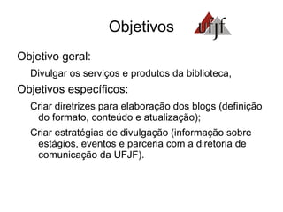 Objetivos Objetivo geral: Divulgar os serviços e produtos da biblioteca, Objetivos específicos: Criar diretrizes para elaboração dos blogs (definição do formato, conteúdo e atualização); Criar estratégias de divulgação (informação sobre estágios, eventos e parceria com a diretoria de comunicação da UFJF). 