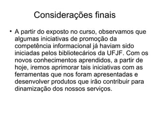 Considerações finais A partir do exposto no curso, observamos que algumas iniciativas de promoção da competência informacional já haviam sido iniciadas pelos bibliotecários da UFJF. Com os novos conhecimentos aprendidos, a partir de hoje, iremos aprimorar tais iniciativas com as ferramentas que nos foram apresentadas e desenvolver produtos que irão contribuir para dinamização dos nossos serviços. 