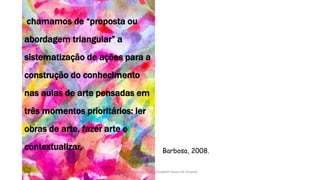Barbosa, 2008.
chamamos de “proposta ou
abordagem triangular” a
sistematização de ações para a
construção do conhecimento
nas aulas de arte pensadas em
três momentos prioritários: ler
obras de arte, fazer arte e
contextualizar.
13/04/2017 Produzido por Profª Elizabeth Rossi De Grande
 
