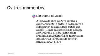 LER OBRAS DE ARTE:
A leitura de obra de Arte envolve o
questionamento, a busca, a descoberta e
o despertar da capacidade crítica dos
alunos. [...] não são passíveis da dedução
certo/errado. [...] não justificando
processos adivinhatórios na tentativa de
descobrir as “intenções do artista”.
(RIZZI, 2002, p. 67)
Os três momentos
13/04/2017 Produzido por Profª Elizabeth Rossi De Grande
 