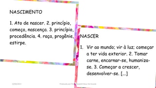 NASCIMENTO
1. Ato de nascer. 2. princípio,
começo, nascença. 3. princípio,
procedência. 4. raça, progênie,
estirpe.
NASCER
1. Vir ao mundo; vir à luz; começar
a ter vida exterior. 2. Tomar
carne, encarnar-se, humaniza-
se. 3. Começar a crescer,
desenvolver-se. [...]
13/04/2017 Produzido por Profª Elizabeth Rossi De Grande
 
