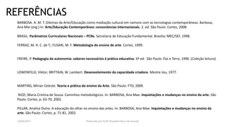 REFERÊNCIAS
BARBOSA. A. M. T. Dilemas da Arte/Educação como mediação cultural em namoro com as tecnologias contemporâneas. Barbosa,
Ana Mar (org.) In: Arte/Educação Contemporânea: consonâncias internacionais. 2. ed. São Paulo: Cortez, 2008.
BRASIL. Parâmetros Curriculares Nacionais – PCNs. Secretaria de Educação Fundamental. Brasília: MEC/SEF, 1998.
FERRAZ, M. H. C. de T.; FUSARI, M. F. Metodologia do ensino de arte. Cortez, 1999.
FREIRE, P. Pedagogia da autonomia: saberes necessários à prática educativa. 6ª ed. São Paulo: Paz e Terra, 1996. (Coleção leitura)
LOWENFELD, Viktor; BRITTAIN, W. Lambert. Desenvolvimento da capacidade criadora. Mestre Jou, 1977.
MARTINS, Mirian Celeste. Teoria e prática do ensino da Arte. São Paulo: FTD, 2009.
RIZZI, Maria Cristina de Souza. Caminhos metodológicos. In: BARBOSA, Ana Mae. Inquietações e mudanças no ensino da arte. São
Paulo: Cortez, p. 63-70, 2002.
PILLAR, Analice Dutra. A educação do olhar no ensino das artes. In: BARBOSA, Ana Mae. Inquietações e mudanças no ensino da
arte. São Paulo: Cortez, p. 71-81, 2002.
13/04/2017 Produzido por Profª Elizabeth Rossi De Grande
 