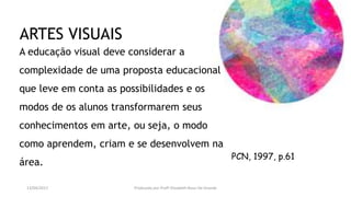 PCN, 1997, p.61
A educação visual deve considerar a
complexidade de uma proposta educacional
que leve em conta as possibilidades e os
modos de os alunos transformarem seus
conhecimentos em arte, ou seja, o modo
como aprendem, criam e se desenvolvem na
área.
ARTES VISUAIS
13/04/2017 Produzido por Profª Elizabeth Rossi De Grande
 