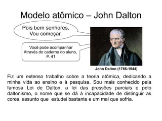 Modelo atômico – John Dalton
Pois bem senhores,
Vou começar.
Você pode acompanhar
Através do caderno do aluno,
P. 41
John Dalton (1766-1844)

Fiz um extenso trabalho sobre a teoria atômica, dedicando a
minha vida ao ensino e à pesquisa. Sou mais conhecido pela
famosa Lei de Dalton, a lei das pressões parciais e pelo
daltonismo, o nome que se dá à incapacidade de distinguir as
cores, assunto que estudei bastante e um mal que sofria.

 