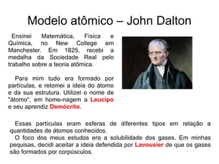 Modelo atômico – John Dalton
Ensinei
Matemática,
Física
e
Química, no New College em
Manchester. Em 1825, recebi a
medalha da Sociedade Real pelo
trabalho sobre a teoria atômica.
Para mim tudo era formado por
partículas, e retomei a ideia do átomo
e da sua estrutura. Utilizei o nome de
"átomo", em home-nagem a Leucipo
e seu aprendiz Demócrito.
Essas partículas eram esferas de diferentes tipos em relação a
quantidades de átomos conhecidos.
O foco dos meus estudos era a solubilidade dos gases. Em minhas
pequisas, decidi aceitar a ideia defendida por Lavousier de que os gases
são formados por corpúsculos.

 