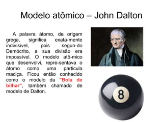 Modelo atômico – John Dalton
A palavra átomo, de origem
grega,
significa
exata-mente
indivísivel,
pois
segun-do
Demócrito, a sua divisão era
impossível. O modelo atô-mico
que desenvolvi, repre-sentava o
átomo
como
uma
particula
maciça. Ficou então conhecido
como o modelo da "Bola de
bilhar", também chamado de
modelo de Dalton.

 