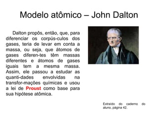 Modelo atômico – John Dalton
Dalton propôs, então, que, para
diferenciar os corpús-culos dos
gases, teria de levar em conta a
massa, ou seja, que átomos de
gases diferen-tes têm massas
diferentes e átomos de gases
iguais tem a mesma massa.
Assim, ele passou a estudar as
quanti-dades
envolvidas
na
transfor-mações químicas e usou
a lei de Proust como base para
sua hipótese atômica.
Extraído do caderno
aluno, página 42.

do

 